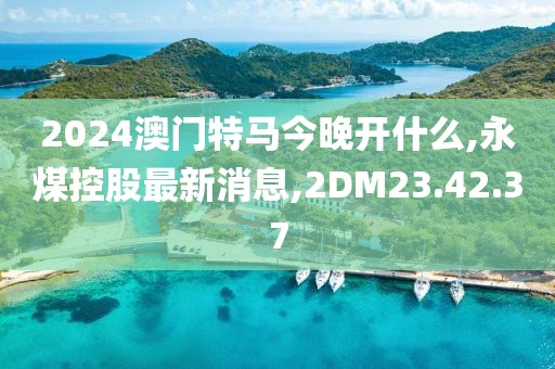 2024澳門特馬今晚開什么,永煤控股最新消息,2DM23.42.37