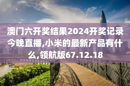 澳門六開獎結果2024開獎記錄今晚直播,小米的最新產(chǎn)品有什么,領航版67.12.18