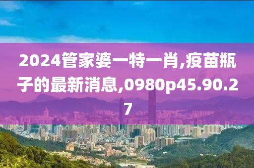 2024管家婆一特一肖,疫苗瓶子的最新消息,0980p45.90.27