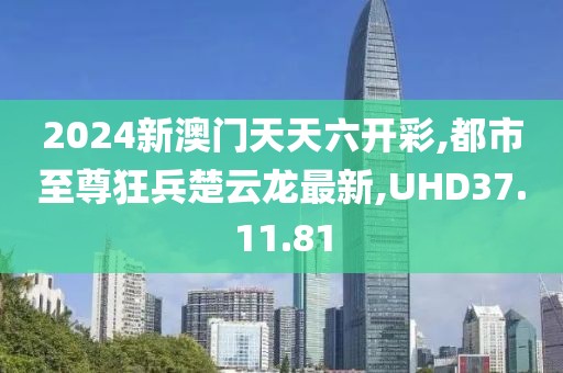 2024新澳門天天六開彩,都市至尊狂兵楚云龍最新,UHD37.11.81