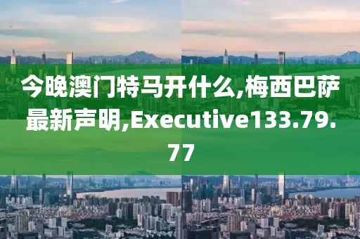 今晚澳門特馬開什么,梅西巴薩最新聲明,Executive133.79.77