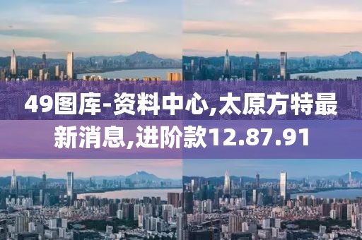49圖庫(kù)-資料中心,太原方特最新消息,進(jìn)階款12.87.91