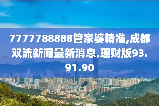 7777788888管家婆精準(zhǔn),成都雙流新聞最新消息,理財(cái)版93.91.90