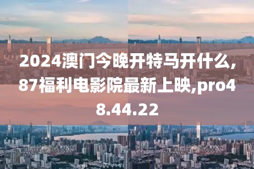2024澳門今晚開特馬開什么,87福利電影院最新上映,pro48.44.22