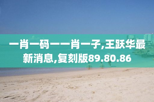 一肖一碼一一肖一子,王躍華最新消息,復(fù)刻版89.80.86