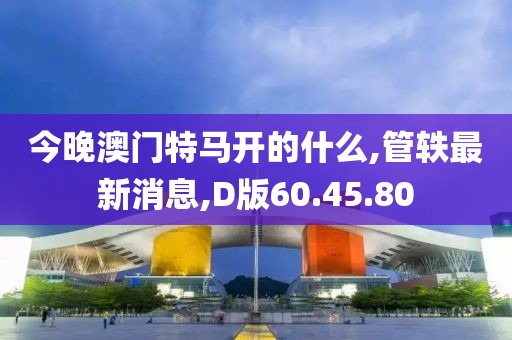 今晚澳門特馬開的什么,管軼最新消息,D版60.45.80