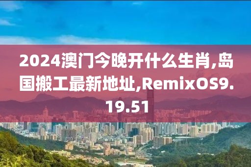 2024澳門今晚開什么生肖,島國搬工最新地址,RemixOS9.19.51