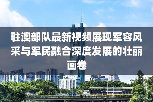 駐澳部隊最新視頻展現(xiàn)軍容風(fēng)采與軍民融合深度發(fā)展的壯麗畫卷