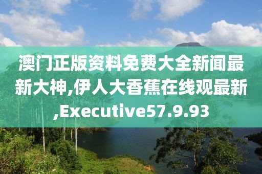 澳門(mén)正版資料免費(fèi)大全新聞最新大神,伊人大香蕉在線觀最新,Executive57.9.93