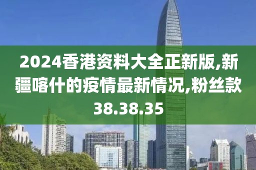 2024香港資料大全正新版,新疆喀什的疫情最新情況,粉絲款38.38.35