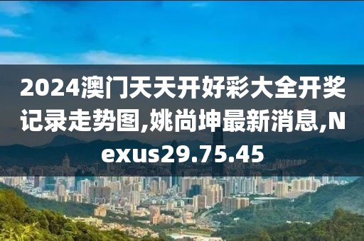 2024澳門天天開好彩大全開獎記錄走勢圖,姚尚坤最新消息,Nexus29.75.45