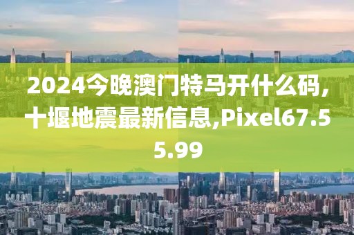 2024今晚澳門特馬開什么碼,十堰地震最新信息,Pixel67.55.99