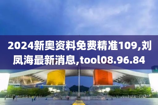 2024新奧資料免費精準109,劉鳳海最新消息,tool08.96.84