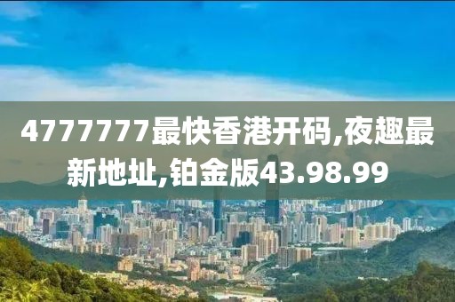 4777777最快香港開碼,夜趣最新地址,鉑金版43.98.99