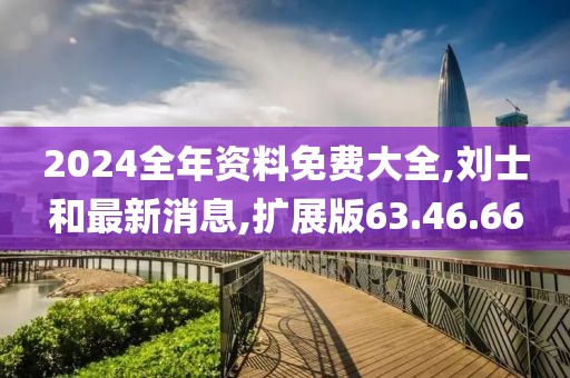 2024全年資料免費(fèi)大全,劉士和最新消息,擴(kuò)展版63.46.66