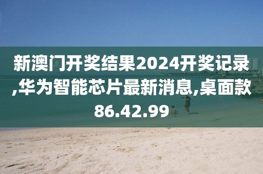 新澳門(mén)開(kāi)獎(jiǎng)結(jié)果2024開(kāi)獎(jiǎng)記錄,華為智能芯片最新消息,桌面款86.42.99