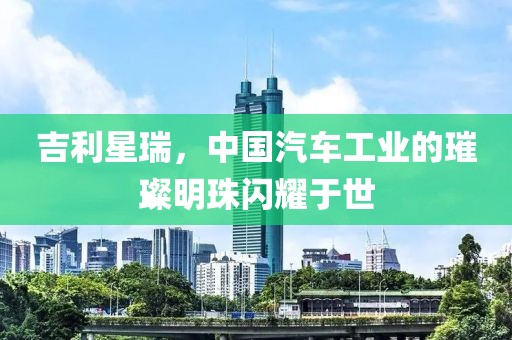 吉利星瑞，中國(guó)汽車(chē)工業(yè)的璀璨明珠閃耀于世