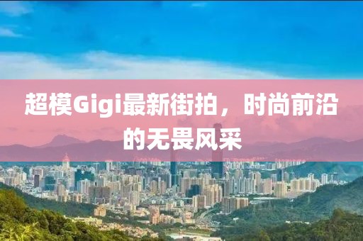 超模Gigi最新街拍，時尚前沿的無畏風采