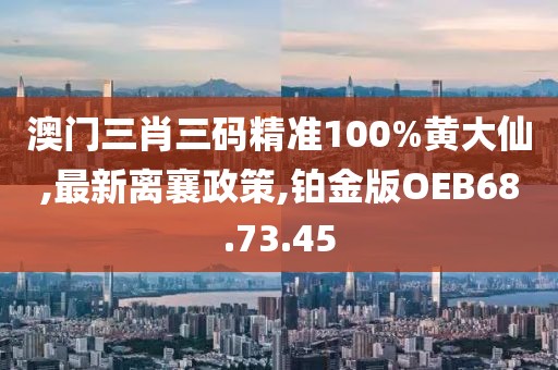 澳門三肖三碼精準(zhǔn)100%黃大仙,最新離襄政策,鉑金版OEB68.73.45