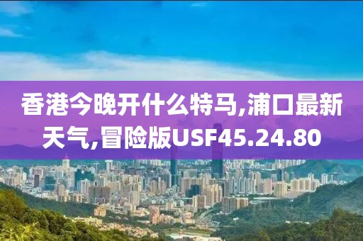 香港今晚開什么特馬,浦口最新天氣,冒險(xiǎn)版USF45.24.80