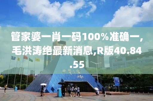 管家婆一肖一碼100%準(zhǔn)確一,毛洪濤絕最新消息,R版40.84.55