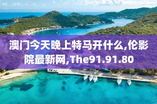 澳門今天晚上特馬開什么,倫影院最新網(wǎng),The91.91.80