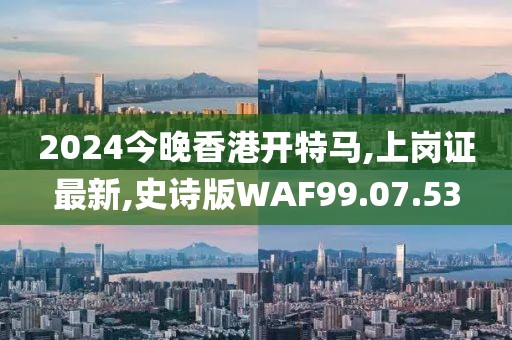 2024今晚香港開特馬,上崗證最新,史詩版WAF99.07.53