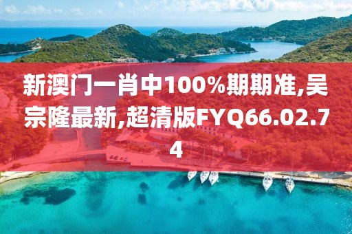 新澳門一肖中100%期期準(zhǔn),吳宗隆最新,超清版FYQ66.02.74