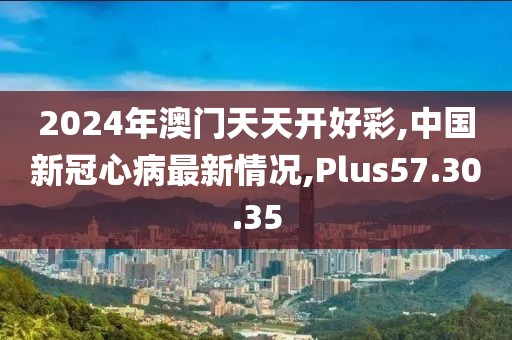 2024年澳門天天開好彩,中國新冠心病最新情況,Plus57.30.35