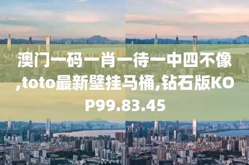 澳門一碼一肖一待一中四不像,toto最新壁掛馬桶,鉆石版KOP99.83.45