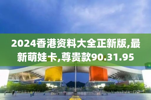2024香港資料大全正新版,最新萌娃卡,尊貴款90.31.95