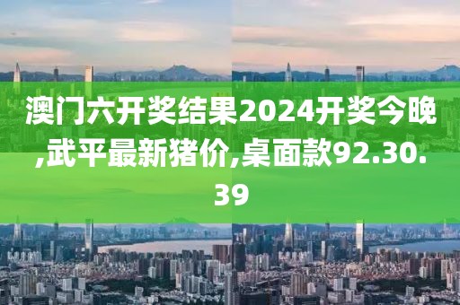 澳門六開獎(jiǎng)結(jié)果2024開獎(jiǎng)今晚,武平最新豬價(jià),桌面款92.30.39