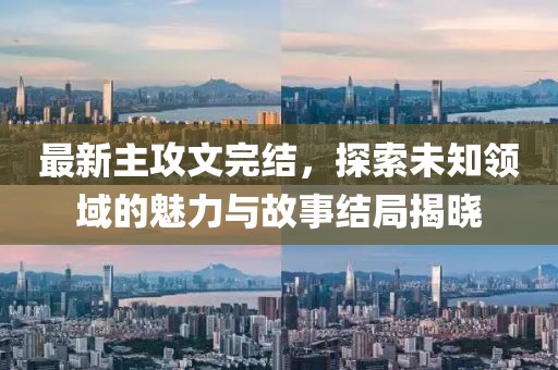 最新主攻文完結(jié)，探索未知領(lǐng)域的魅力與故事結(jié)局揭曉