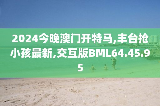 2024今晚澳門開特馬,豐臺(tái)搶小孩最新,交互版BML64.45.95