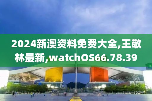 2024新澳資料免費大全,王敬林最新,watchOS66.78.39