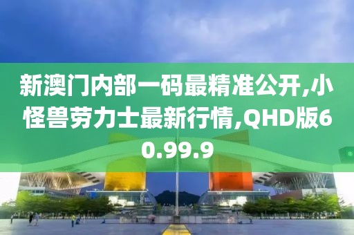 新澳門內(nèi)部一碼最精準公開,小怪獸勞力士最新行情,QHD版60.99.9