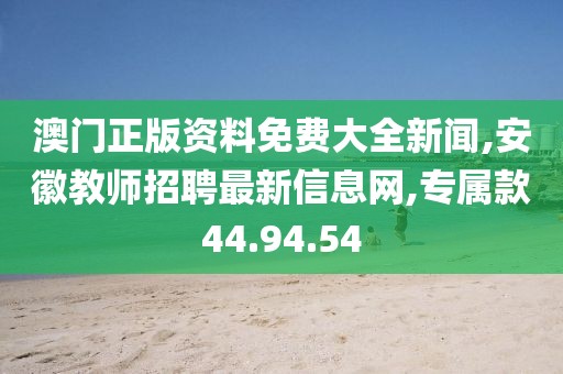 澳門正版資料免費(fèi)大全新聞,安徽教師招聘最新信息網(wǎng),專屬款44.94.54