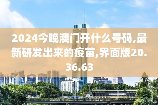2024今晚澳門開什么號碼,最新研發(fā)出來的疫苗,界面版20.36.63