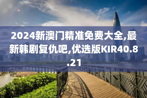 2024新澳門精準(zhǔn)免費大全,最新韓劇復(fù)仇吧,優(yōu)選版KIR40.8.21