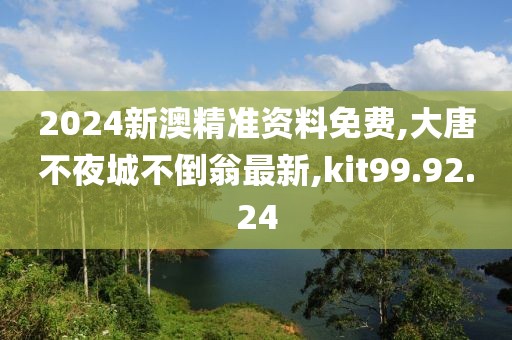 2024新澳精準資料免費,大唐不夜城不倒翁最新,kit99.92.24