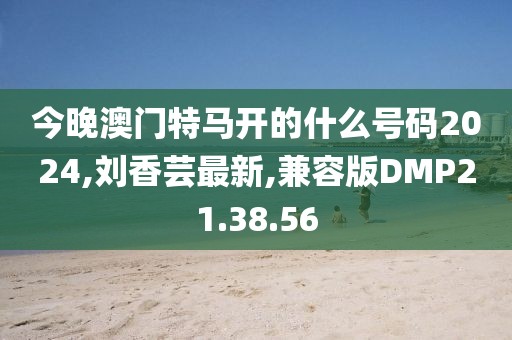今晚澳門特馬開的什么號碼2024,劉香蕓最新,兼容版DMP21.38.56