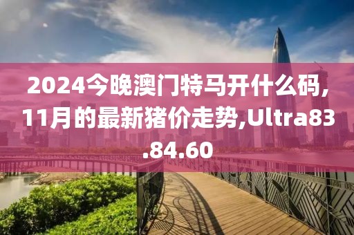 2024今晚澳門特馬開什么碼,11月的最新豬價(jià)走勢(shì),Ultra83.84.60