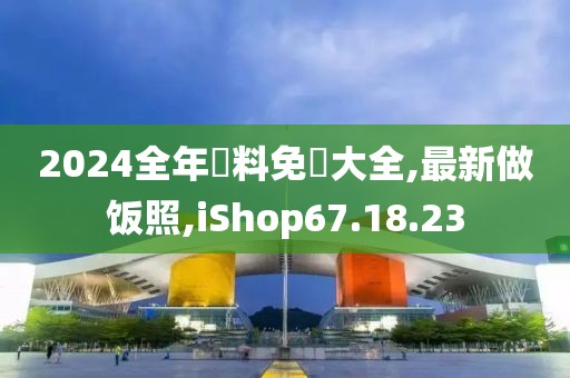 2024全年資料免費(fèi)大全,最新做飯照,iShop67.18.23