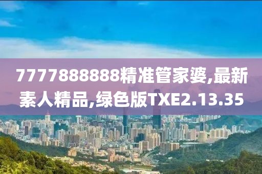 7777888888精準(zhǔn)管家婆,最新素人精品,綠色版TXE2.13.35