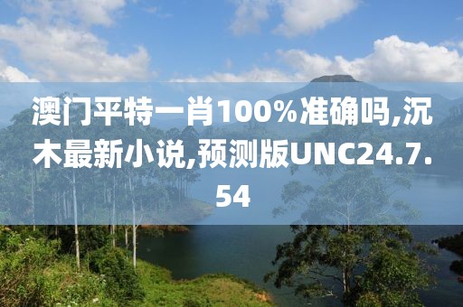 澳門平特一肖100%準確嗎,沉木最新小說,預測版UNC24.7.54