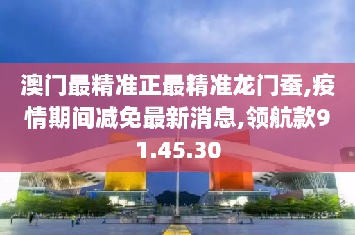澳門最精準(zhǔn)正最精準(zhǔn)龍門蠶,疫情期間減免最新消息,領(lǐng)航款91.45.30
