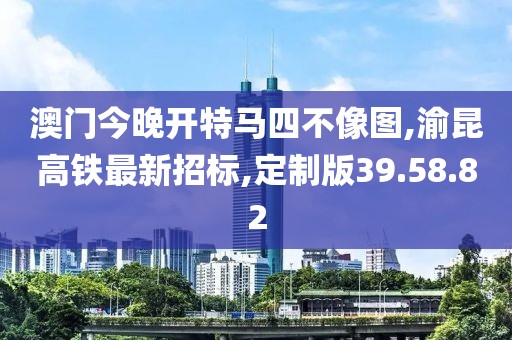 澳門今晚開特馬四不像圖,渝昆高鐵最新招標,定制版39.58.82