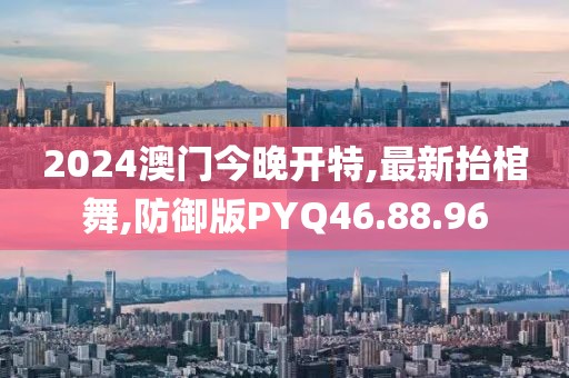 2024澳門今晚開特,最新抬棺舞,防御版PYQ46.88.96