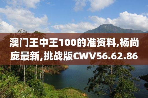 澳門王中王100的準(zhǔn)資料,楊尚龐最新,挑戰(zhàn)版CWV56.62.86