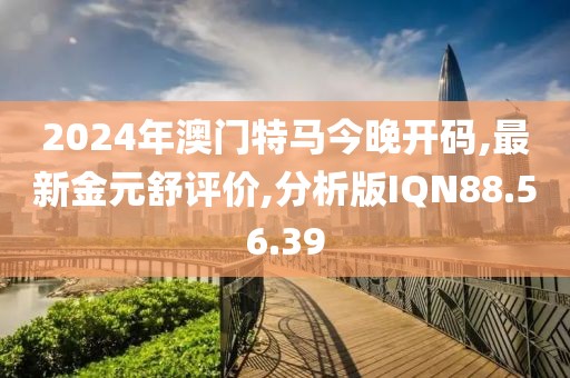 2024年澳門特馬今晚開碼,最新金元舒評價(jià),分析版IQN88.56.39